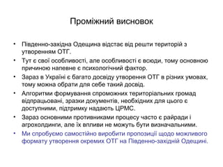 Проміжний висновок
• Південно-західна Одещина відстає від решти територій з
утворенням ОТГ.
• Тут є свої особливості, але особливості є всюди, тому основною
причиною напевне є психологічний фактор.
• Зараз в Україні є багато досвіду утворення ОТГ в різних умовах,
тому можна обрати для себе такий досвід.
• Алгоритми формування спроможних територіальних громад
відпрацьовані, зразки документів, необхідних для цього є
доступними, підтримку надають ЦРМС.
• Зараз основними противниками процесу часто є райради і
агрохолдинги, але їх впливи не можуть бути визначальними.
• Ми спробуємо самостійно виробити пропозиції щодо можливого
формату утворення окремих ОТГ на Південно-західній Одещині.
 