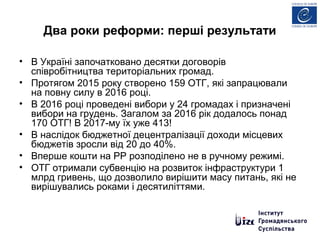 Два роки реформи: перші результати
• В Україні започатковано десятки договорів
співробітництва територіальних громад.
• Протягом 2015 року створено 159 ОТГ, які запрацювали
на повну силу в 2016 році.
• В 2016 році проведені вибори у 24 громадах і призначені
вибори на грудень. Загалом за 2016 рік додалось понад
170 ОТГ! В 2017-му їх уже 413!
• В наслідок бюджетної децентралізації доходи місцевих
бюджетів зросли від 20 до 40%.
• Вперше кошти на РР розподілено не в ручному режимі.
• ОТГ отримали субвенцію на розвиток інфраструктури 1
млрд гривень, що дозволило вирішити масу питань, які не
вирішувались роками і десятиліттями.
 