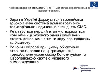 Нові повноваження отримали ОТГ та ТГ міст обласного значення, а не
райони та області.
• Зараз в Україні формується європейська
трьохрівнева система адміністративно-
територіальних одиниць в яких діють ОМС.
• Реалізується перший етап – створюються
нові одиниці базового рівня і саме вони
стають основними з точки зору повноважень
та бюджету.
• Райони і області при цьому об”єктивно
втрачають вплив на ці громади, як і
передбачено українською Конституцією та
Європейською хартією місцевого
самоврядування.
 