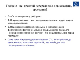 Головне - не простий перерозподіл повноважень, а
зростання!
• Пам”ятаємо про мету реформи :
• 1. Покращення якості життя людини не залежно від регіону чи
місця проживання.
• 2. Прискорене зростання економіки в громадах через
формування ефективної місцевої влади, яка має для цього
необхідні повноваження, ресурси і яка є відповідальною перед
громадою.
• Саме тому, ми розглядаємо утворення ОТГ, як інструмент до
економічного зростання територій , яке необхідне для
покращення якості життя.
 