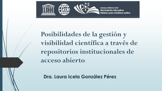 Posibilidades de la gestión y
visibilidad científica a través de
repositorios institucionales de
acceso abierto
Dra. Laura Icela González Pérez
 