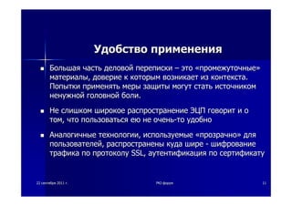 2222 сентябрясентября 20112011 гг.. PKIPKI--форумфорум 1111
УдобствоУдобство примененияприменения
БольшаяБольшая частьчасть деловойделовой перепискипереписки –– этоэто ««промежуточныепромежуточные»»
материалыматериалы,, довериедоверие кк которымкоторым возникаетвозникает изиз контекстаконтекста..
ПопыткиПопытки применятьприменять мерымеры защитызащиты могутмогут статьстать источникомисточником
ненужнойненужной головнойголовной болиболи..
НеНе слишкомслишком широкоеширокое распространениераспространение ЭЦПЭЦП говоритговорит ии оо
томтом,, чточто пользоватьсяпользоваться еюею нене оченьочень--тото удобноудобно
АналогичныеАналогичные технологиитехнологии,, используемыеиспользуемые ««прозрачнопрозрачно»» длядля
пользователейпользователей,, распространеныраспространены кудакуда ширешире -- шифрованиешифрование
трафикатрафика попо протоколупротоколу SSLSSL,, аутентификацияаутентификация попо сертификатусертификату
 