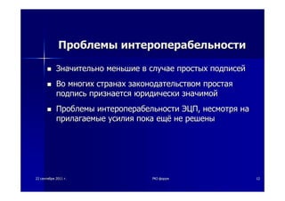 2222 сентябрясентября 20112011 гг.. PKIPKI--форумфорум 1212
ПроблемыПроблемы интероперабельностиинтероперабельности
ЗначительноЗначительно меньшиеменьшие вв случаеслучае простыхпростых подписейподписей
ВоВо многихмногих странахстранах законодательствомзаконодательством простаяпростая
подписьподпись признаетсяпризнается юридическиюридически значимойзначимой
ПроблемыПроблемы интероперабельностиинтероперабельности ЭЦПЭЦП,, несмотрянесмотря нана
прилагаемыеприлагаемые усилияусилия покапока ещёещё нене решенырешены
 