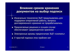 2222 сентябрясентября 20112011 гг.. PKIPKI--форумфорум 1313
ВлияниеВлияние сроковсроков храненияхранения
документовдокументов нана выборвыбор подписиподписи
ИзначальноИзначально технологиятехнология ЭЦПЭЦП продумываласьпродумывалась длядля
поддержкиподдержки оперативнойоперативной работыработы,, вопросывопросы
долговременногодолговременного храненияхранения нене прорабатывалисьпрорабатывались
ПредлагаемыеПредлагаемые решениярешения вв лучшемлучшем случаеслучае
обеспечиваютобеспечивают среднесрочноесреднесрочное хранениехранение
ЭлектронныеЭлектронные архивыархивы предпочитаюпредпочитаю ЭЦПЭЦП ««сниматьснимать»»
УУ простойпростой подписиподписи этихэтих проблемпроблем нетнет
 