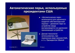 2222 сентябрясентября 20112011 гг.. PKIPKI--форумфорум 1515
АвтоматическиеАвтоматические перьяперья,, используемыеиспользуемые
президентамипрезидентами СШАСША
««АвтоматическоеАвтоматическое пероперо»»
используетсяиспользуется длядля удаленногоудаленного
созданиясоздания собственноручнойсобственноручной
подписиподписи –– движениядвижения перапера нана
устройствеустройстве вводаввода
воспроизводятсявоспроизводятся нана удаленномудаленном
принимающемпринимающем устройствеустройстве
ДаннаяДанная технологиятехнология
использоваласьиспользовалась припри
подписанииподписании рядаряда законовзаконов СШАСША,,
вв тт..чч.. ПрезидентомПрезидентом ОбамойОбамой
 
