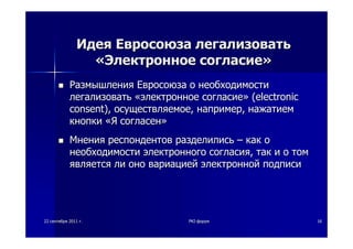 2222 сентябрясентября 20112011 гг.. PKIPKI--форумфорум 1616
ИдеяИдея ЕвросоюзаЕвросоюза легализоватьлегализовать
««ЭлектронноеЭлектронное согласиесогласие»»
РазмышленияРазмышления ЕвросоюзаЕвросоюза оо необходимостинеобходимости
легализоватьлегализовать ««электронноеэлектронное согласиесогласие»» ((electronicelectronic
consentconsent),), осуществляемоеосуществляемое,, напримернапример,, нажатиемнажатием
кнопкикнопки ««ЯЯ согласенсогласен»»
МненияМнения респондентовреспондентов разделилисьразделились –– каккак оо
необходимостинеобходимости электронногоэлектронного согласиясогласия,, тактак ии оо томтом
являетсяявляется лили онооно вариациейвариацией электроннойэлектронной подписиподписи
 