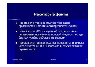 2222 сентябрясентября 20112011 гг.. PKIPKI--форумфорум 22
НекоторыеНекоторые фактыфакты
ПростаяПростая электроннаяэлектронная подписьподпись ужеуже давнодавно
применяетсяприменяется ии фактическифактически признаетсяпризнается судамисудами
НовыйНовый законзакон ««ОбОб электроннойэлектронной подписиподписи»» лишьлишь
легализоваллегализовал применениеприменение простойпростой подписиподписи тамтам,, гдегде
бизнесубизнесу удобноудобно работатьработать нана довериидоверии
ПростаяПростая электроннаяэлектронная подписьподпись признаетсяпризнается ии широкошироко
используетсяиспользуется вв СШАСША,, ЕвросоюзеЕвросоюзе ии другихдругих ведущихведущих
странахстранах мирамира
 