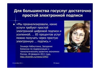 2222 сентябрясентября 20112011 гг.. PKIPKI--форумфорум 33
ДляДля большинствабольшинства госуслуггосуслуг достаточнодостаточно
простойпростой электроннойэлектронной подписиподписи
««МыМы проанализировалипроанализировали,, какиекакие
услугиуслуги требуюттребуют простойпростой
электроннойэлектронной цифровойцифровой подписиподписи ии
усиленнойусиленной.. …… 8585 процентовпроцентов услугуслуг
можноможно получатьполучать черезчерез простуюпростую
электроннуюэлектронную …… подписьподпись..»»
ЭльвираЭльвира НабиуллинаНабиуллина,, ЗаседаниеЗаседание
КомиссииКомиссии попо модернизациимодернизации ии
технологическомутехнологическому развитиюразвитию экономикиэкономики
РоссииРоссии, 28, 28 февраляфевраля 20112011 годагода,,
http://kremlin.ru/news/10453http://kremlin.ru/news/10453
 