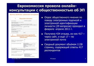 2222 сентябрясентября 20112011 гг.. PKIPKI--форумфорум 66
ЕврокомиссияЕврокомиссия провелапровела онлайнонлайн--
консультацииконсультации сс общественностьюобщественностью обоб ЭПЭП
ОпросОпрос общественногообщественного мнениямнения попо
поводуповоду электронныхэлектронных подписейподписей ии
электроннойэлектронной идентификацииидентификации
личностиличности (29(29 вопросоввопросов)) проходилпроходил вв
февралефеврале --апрелеапреле 20112011 гг..
ПолученоПолучено 434434 отзываотзыва,, изиз нихних 417417 ––
черезчерез сайтсайт,, ии ещёещё 1717 –– попо
электроннойэлектронной почтепочте
СводныйСводный документдокумент объёмомобъёмом 11381138
страницстраниц,, содержащийсодержащий ответыответы 417417
респондентовреспондентов
 