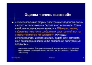 2222 сентябрясентября 20112011 гг.. PKIPKI--форумфорум 88
ОценкаОценка ««оченьочень высокийвысокий»»
««МногочисленныеМногочисленные формыформы электронныхэлектронных подписейподписей оченьочень
широкошироко используютсяиспользуются вв ЕвропеЕвропе ии вово всемвсем миремире.. ТремяТремя
наиболеенаиболее популярнымипопулярными являютсяявляются PINPIN--кодыкоды;; именаимена,,
набранныенабранные текстомтекстом вв сообщенияхсообщениях электроннойэлектронной почтыпочты;;
ии нажатиенажатие иконокиконок ««ЯЯ согласенсогласен»».. PINPIN--кодыкоды
использовалисьиспользовались ии признавалисьпризнавались судебнымисудебными органамиорганами
ещёещё додо введениявведения какихкаких--либолибо законовзаконов обоб электронныхэлектронных
подписяхподписях..»»
представительницапредставительница БританскоБританско--ирландскойирландской ассоциацииассоциации попо вопросамвопросам праваправа,,
образованияобразования ии технологийтехнологий ((British and Irish LawBritish and Irish Law,, Education and TechnologyEducation and Technology
AssociationAssociation))
 