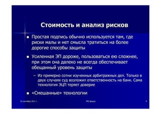 2222 сентябрясентября 20112011 гг.. PKIPKI--форумфорум 99
СтоимостьСтоимость ии анализанализ рисковрисков
ПростаяПростая подписьподпись обычнообычно используетсяиспользуется тамтам,, гдегде
рискириски малымалы ии нетнет смысласмысла тратитьсятратиться нана болееболее
дорогиедорогие способыспособы защитызащиты
УсиленнаяУсиленная ЭПЭП дорожедороже,, пользоватьсяпользоваться еюею сложнеесложнее,,
припри этомэтом онаона далекодалеко нене всегдавсегда обеспечиваетобеспечивает
обещанныйобещанный уровеньуровень защитызащиты
–– ИзИз примернопримерно сотнисотни изученныхизученных арбитражныхарбитражных делдел.. ТолькоТолько вв
двухдвух случаяхслучаях судсуд возложилвозложил ответственностьответственность нана банкбанк.. СамаСама
технологиятехнология ЭЦПЭЦП теряеттеряет довериедоверие
««СмешанныеСмешанные»» технологиитехнологии
 