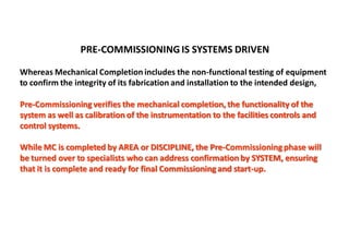 PRE-COMMISSIONING IS SYSTEMS DRIVEN
Whereas Mechanical Completion includes the non-functional testing of equipment
to confirm the integrity of its fabrication and installation to the intended design,
Pre-Commissioningverifies the mechanical completion, the functionality of the
system as well as calibration of the instrumentation to the facilities controls and
control systems.
While MC is completed by AREA or DISCIPLINE, the Pre-Commissioningphase will
be turned over to specialists who can address confirmation by SYSTEM, ensuring
that it is complete and ready for final Commissioningand start-up.
 