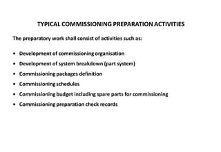TYPICAL COMMISSIONING PREPARATIONACTIVITIES
The preparatory work shall consist of activities such as:
• Development of commissioning organisation
• Development of system breakdown (part system)
• Commissioningpackages definition
• Commissioningschedules
• Commissioningbudget including spare parts for commissioning
• Commissioningpreparation check records
 