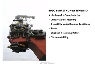 FPSO TURRET COMMISSIONING
A challenge for Commissioning:
- Construction & Assembly
- Operability Under Dynamic Conditions
- Swivel
- Electrical & Instrumentation
- Disconnectability
JEP 110921 Ngee Ann
 