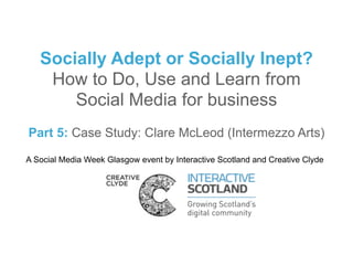 Socially Adept or Socially Inept?
    How to Do, Use and Learn from
       Social Media for business
Part 5: Case Study: Clare McLeod (Intermezzo Arts)

A Social Media Week Glasgow event by Interactive Scotland and Creative Clyde
 