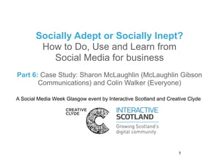 Socially Adept or Socially Inept?
         How to Do, Use and Learn from
            Social Media for business
Part 6: Case Study: Sharon McLaughlin (McLaughlin Gibson
       Communications) and Colin Walker (Everyone)

A Social Media Week Glasgow event by Interactive Scotland and Creative Clyde




                                                                  1
 