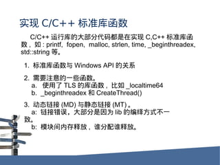 ʵ C/C++ ׼⺯
   C/C++ пĴ󲿷ִ붼ʵ C,C++ ׼⺯
 ,  : printf, fopen, malloc, strlen, time, _beginthreadex,
std::string ȡ

 1. ׼⺯ Windows API Ĺϵ
 2. ҪעһЩ
    a. ʹ TLS Ŀ⺯ ,  _localtime64
    b. _beginthreadex  CreateThread()
 3. ̬ (MD) 뾲̬ (MT) 
    a: Ӵ󣬴󲿷Ϊ lib ı﷽ʽһ
 ¡
    b: ģڴͷ , ˭˭ͷš
 