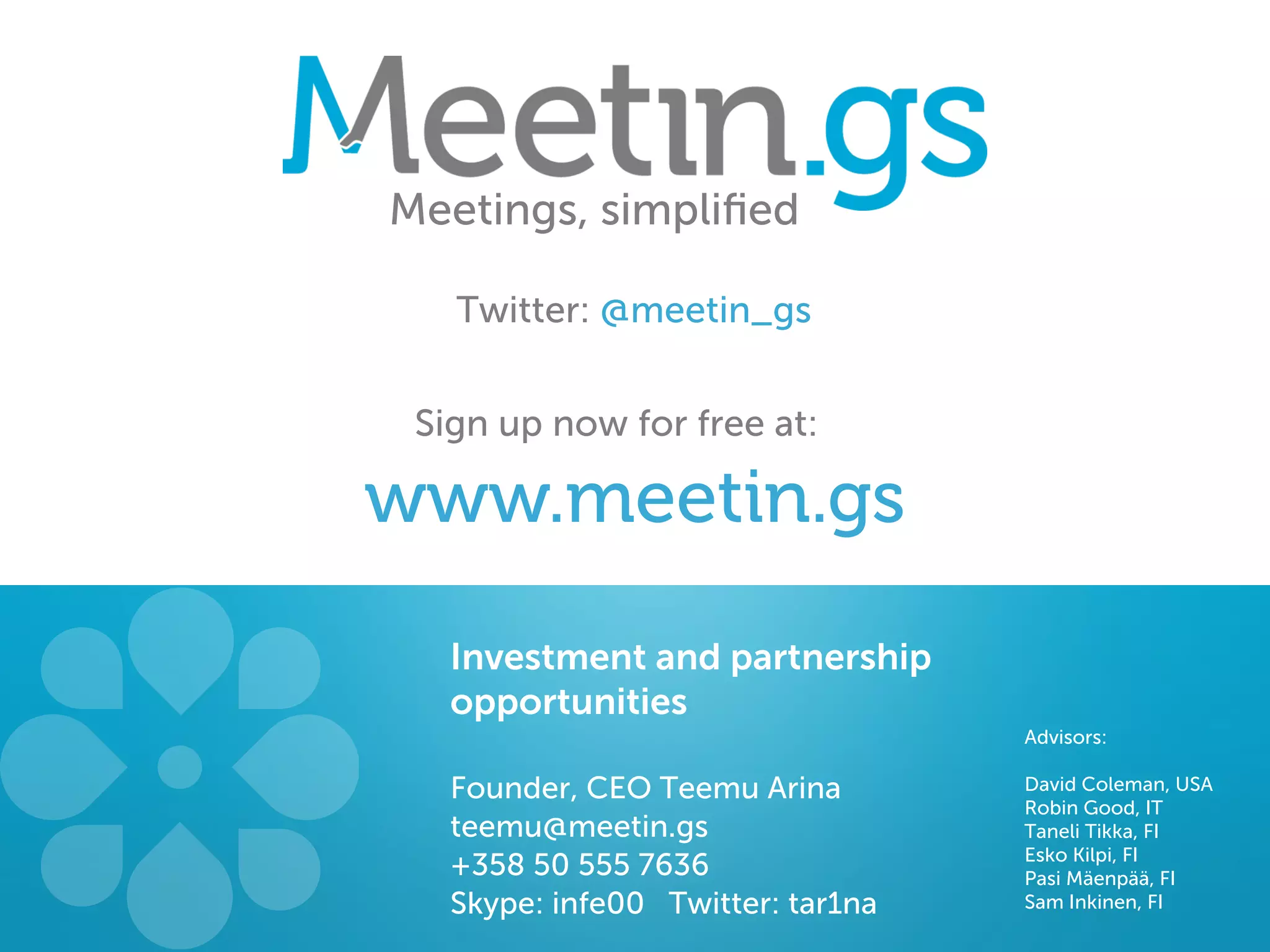 Meetings, simpliﬁed

   Twitter: @meetin_gs


 Sign up now for free at:

www.meetin.gs
   Investment and partnership
   opportunities
                                   Advisors:

   Founder, CEO Teemu Arina        David Coleman, USA
                                   Robin Good, IT
   teemu@meetin.gs                 Taneli Tikka, FI
                                   Esko Kilpi, FI
   +358 50 555 7636                Pasi Mäenpää, FI
   Skype: infe00 Twitter: tar1na   Sam Inkinen, FI
 