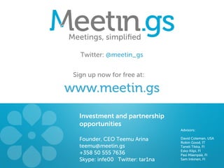 Meetings, simpliﬁed

   Twitter: @meetin_gs


 Sign up now for free at:

www.meetin.gs
   Investment and partnership
   opportunities
                                   Advisors:

   Founder, CEO Teemu Arina        David Coleman, USA
                                   Robin Good, IT
   teemu@meetin.gs                 Taneli Tikka, FI
                                   Esko Kilpi, FI
   +358 50 555 7636                Pasi Mäenpää, FI
   Skype: infe00 Twitter: tar1na   Sam Inkinen, FI
 