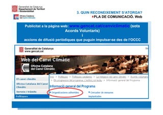 3. QUIN RECONEIXEMENT S‘ATORGA?
                                       PLA DE COMUNICACIÓ. Web

Publicitat a la pàgina web: www.gencat.cat/canviclimatic (sota
                       Acords Voluntaris)
                               i
accions de difusió periòdiques que puguin impulsar-se des de l’OCCC




                                                                19 19
 