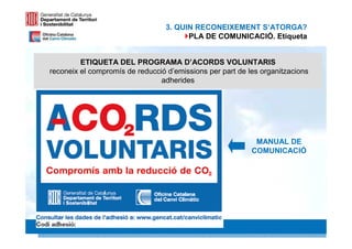 3. QUIN RECONEIXEMENT S‘ATORGA?
                                        PLA DE COMUNICACIÓ. Etiqueta


         ETIQUETA DEL PROGRAMA D’ACORDS VOLUNTARIS
reconeix el compromís de reducció d’emissions per part de les organitzacions
                                adherides




                                                            MANUAL DE
                                                           COMUNICACIÓ




                                                                        20 20
 