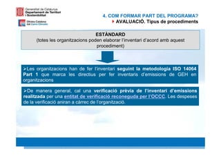 4. COM FORMAR PART DEL PROGRAMA?
                                         AVALUACIÓ. Tipus de procediments

                                  ESTÀNDARD
     (totes les organitzacions poden elaborar l’inventari d’acord amb aquest
                                  procediment)



  Les organitzacions han de fer l’inventari seguint la metodologia ISO 14064
Part 1 que marca les directius per fer inventaris d’emissions de GEH en
organitzacions

  De manera general, cal una verificació prèvia de l’inventari d’emissions
realitzada per una entitat de verificació reconeguda per l’OCCC. Les despeses
de la verificació aniran a càrrec de l’organització.




                                                                               26 26
 