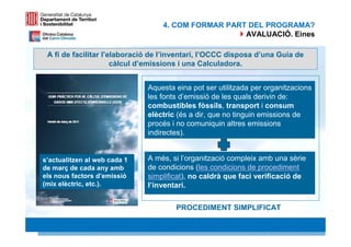 4. COM FORMAR PART DEL PROGRAMA?
                                                    AVALUACIÓ. Eines

 A fi de facilitar l’elaboració de l’inventari, l’OCCC disposa d’una Guia de
                      càlcul d’emissions i una Calculadora.


                              Aquesta eina pot ser utilitzada per organitzacions
                              les fonts d’emissió de les quals derivin de:
                              combustibles fòssils, transport i consum
                              elèctric (és a dir, que no tinguin emissions de
                              procés i no comuniquin altres emissions
                              indirectes).


s’actualitzen al web cada 1   A més, si l’organització compleix amb una sèrie
de març de cada any amb       de condicions (les condicions de procediment
els nous factors d’emissió    simplificat), no caldrà que faci verificació de
(mix elèctric, etc.).         l’inventari.

                                      PROCEDIMENT SIMPLIFICAT
                                                                          27 27
 