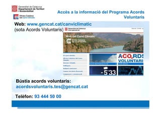 Accés a la informació del Programa Acords
                                                   Voluntaris
Web: www.gencat.cat/canviclimatic
(sota Acords Voluntaris)




Bústia acords voluntaris:
acordsvoluntaris.tes@gencat.cat

Telèfon: 93 444 50 00
                                                        34 34
 