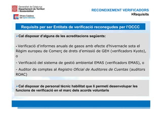 RECONEIXEMENT VERIFICADORS
                                                                 Requisits


   Requisits per ser Entitats de verificació reconegudes per l’OCCC

 Cal disposar d’alguna de les acreditacions següents:

- Verificació d'informes anuals de gasos amb efecte d'hivernacle sota el
Règim europeu de Comerç de drets d’emissió de GEH (verificadors Kyoto),
o
- Verificació del sistema de gestió ambiental EMAS (verificadors EMAS), o
- Auditor de comptes al Registro Oficial de Auditores de Cuentas (auditors
ROAC)


  Cal disposar de personal tècnic habilitat que li permeti desenvolupar les
funcions de verificació en el marc dels acords voluntaris


                                                                         37 37
 