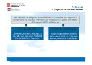 1. Context
                                              Objectius de reducció de GEH



 Les mesures de mitigació del canvi climàtic a Catalunya, van dirigides a
complir amb els objectius internacionals de reducció de gasos amb efecte
                    d’hivernacle (GEH) a Catalunya


      Període 2008-2012                    Període 2013-2020 i futurs

Contribuir, des de Catalunya, al          Dirigir les polítiques futures
compliment objectius Protocol            per complir amb els reptes de
  Kyoto de l’Estat Espanyol              les negociacions post-Kyoto




                                                                            4 4
 