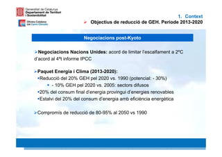 1. Context
                         Objectius de reducció de GEH. Període 2013-2020


                      Negociacions post-Kyoto

  Negociacions Nacions Unides: acord de limitar l’escalfament a 2ºC
d’acord al 4ªt informe IPCC

 Paquet Energia i Clima (2013-2020):
  Reducció del 20% GEH pel 2020 vs. 1990 (potencial: - 30%)
        - 10% GEH pel 2020 vs. 2005: sectors difusos
  20% del consum final d’energia provingui d’energies renovables
  Estalvi del 20% del consum d’energia amb eficiència energètica

 Compromís de reducció de 80-95% al 2050 vs 1990




                                                                      6 6
 