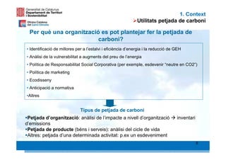 1. Context
                                                              Utilitats petjada de carboni

  Per què una organització es pot plantejar fer la petjada de
                          carboni?
• Identificació de millores per a l’estalvi i eficiència d’energia i la reducció de GEH
• Anàlisi de la vulnerabilitat a augments del preu de l’energia
• Política de Responsabilitat Social Corporativa (per exemple, esdevenir “neutre en CO2”)
• Política de marketing
• Ecodisseny
• Anticipació a normativa
•Altres


                              Tipus de petjada de carboni
 Petjada d’organització: anàlisi de l’impacte a nivell d’organització               inventari
d’emissions
 Petjada de producte (béns i serveis): anàlisi del cicle de vida
 Altres: petjada d’una determinada activitat: p.ex un esdeveniment
                                                                                           8 8
 
