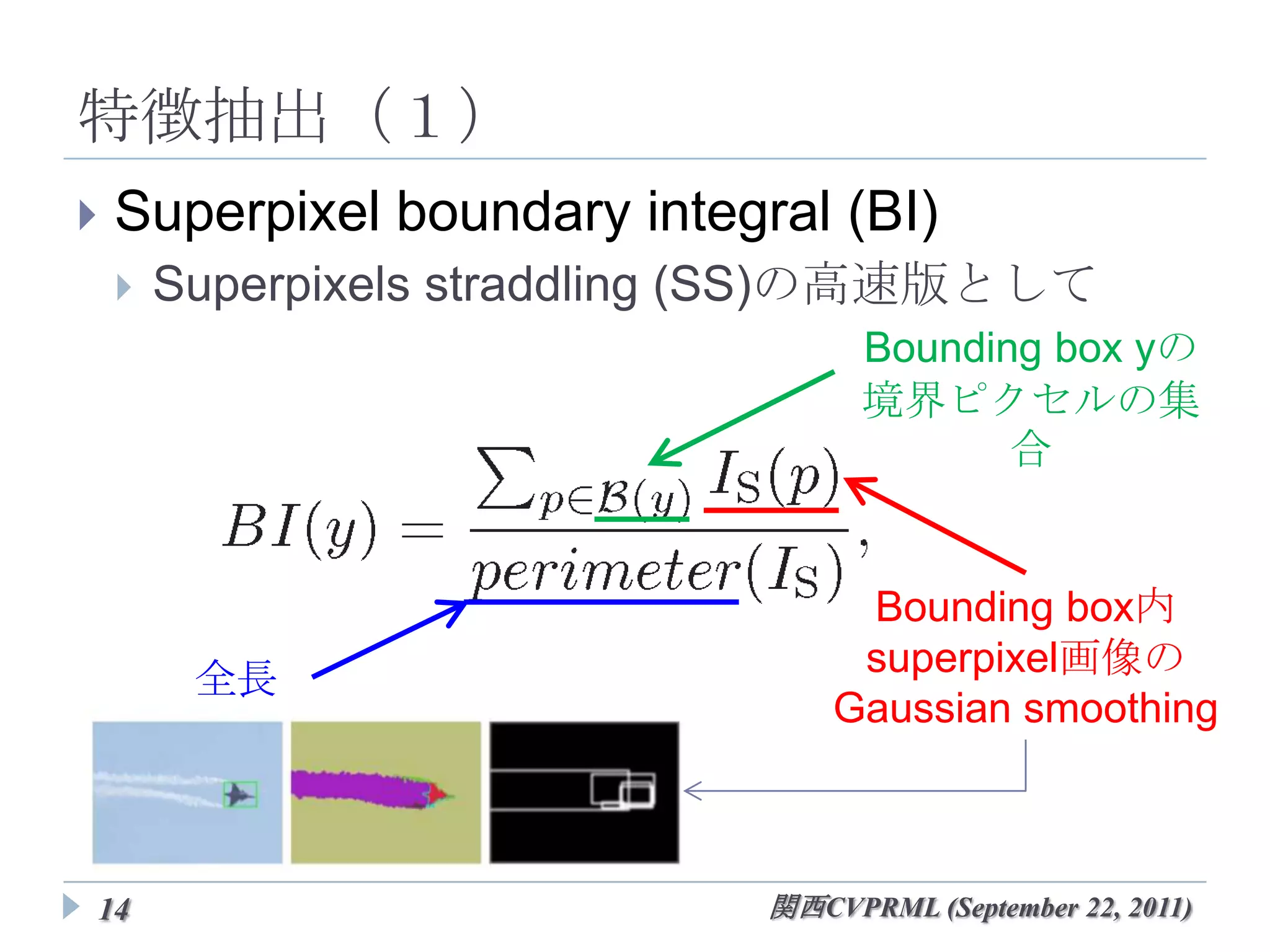 特徴抽出（１）
   Superpixel boundary integral (BI)
       Superpixels straddling (SS)の高速版として
                                  Bounding box yの
                                  境界ピクセルの集合



                                   Bounding box内
                                  superpixel画像の
         全長
                                 Gaussian smoothing



14                           関西CVPRML (September 22, 2011)
 