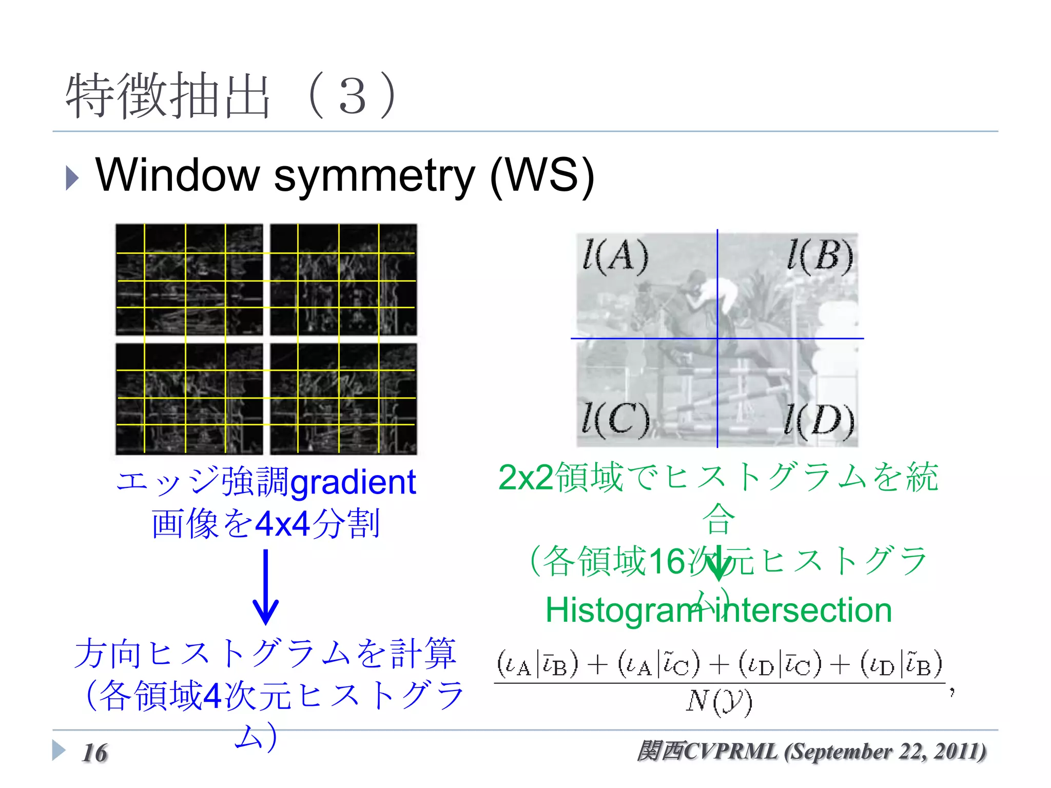 特徴抽出（３）
   Window symmetry (WS)




     エッジ強調gradient   2x2領域でヒストグラムを統合
      画像を4x4分割       （各領域16次元ヒストグラム）

                      Histogram intersection
 方向ヒストグラムを計算
（各領域4次元ヒストグラム）
16                          関西CVPRML (September 22, 2011)
 