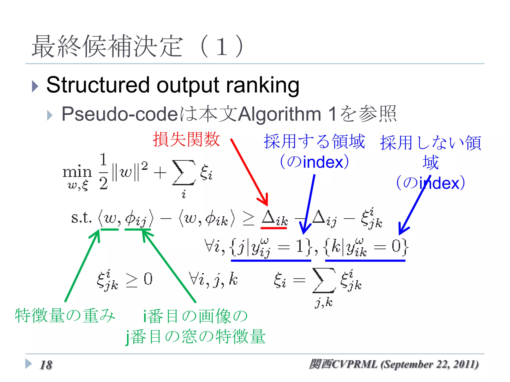 最終候補決定（１）
   Structured output ranking
       Pseudo-codeは本文Algorithm 1を参照
               損失関数      採用する領域 採用しない領域
                          （のindex） （のindex）




特徴量の重み         i番目の画像の
             j番目の窓の特徴量
 18                         関西CVPRML (September 22, 2011)
 