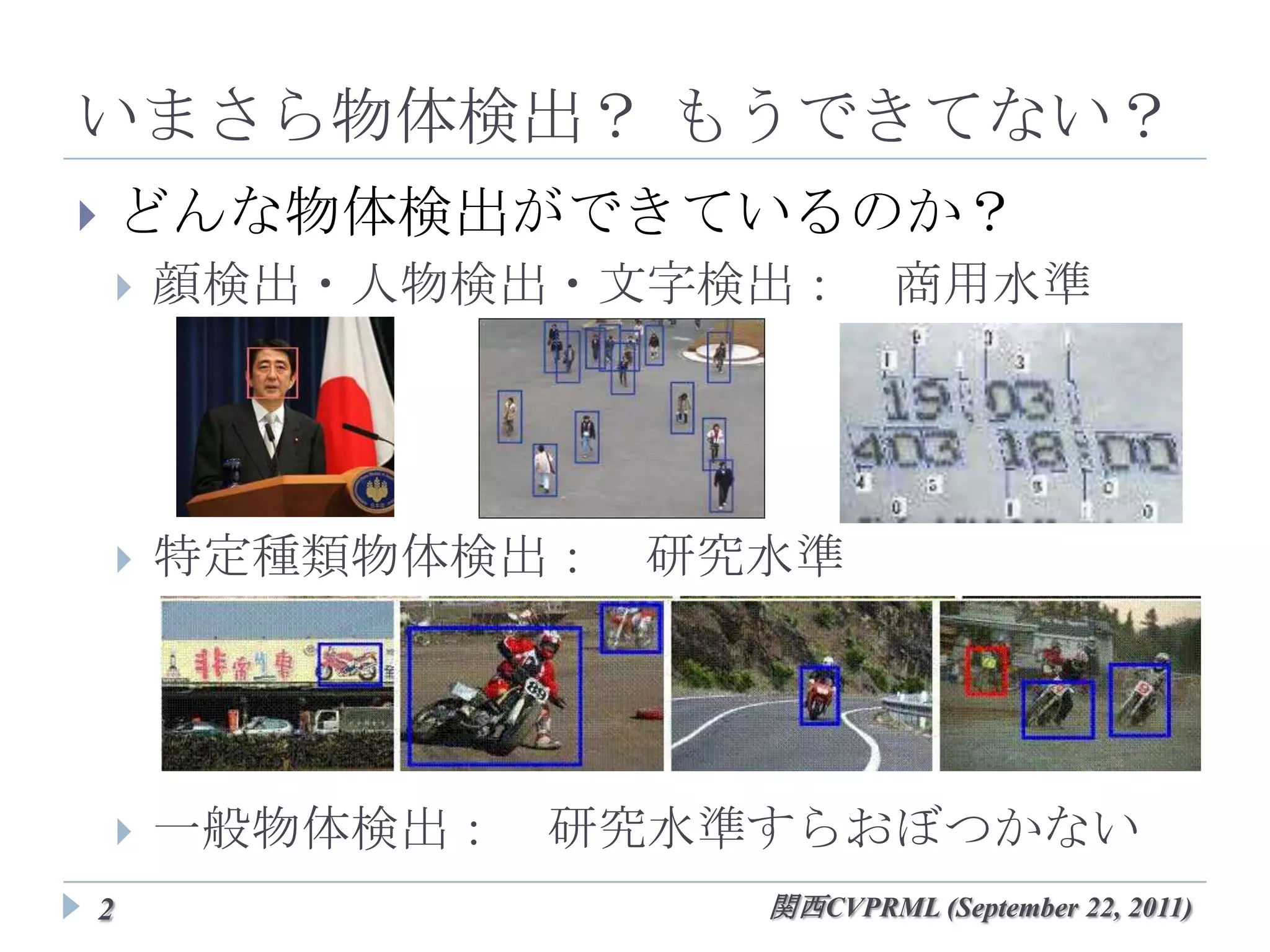 いまさら物体検出？ もうできてない？
   どんな物体検出ができているのか？
       顔検出・人物検出・文字検出： 商用水準




       特定種類物体検出： 研究水準




       一般物体検出： 研究水準すらおぼつかない
2                    関西CVPRML (September 22, 2011)
 