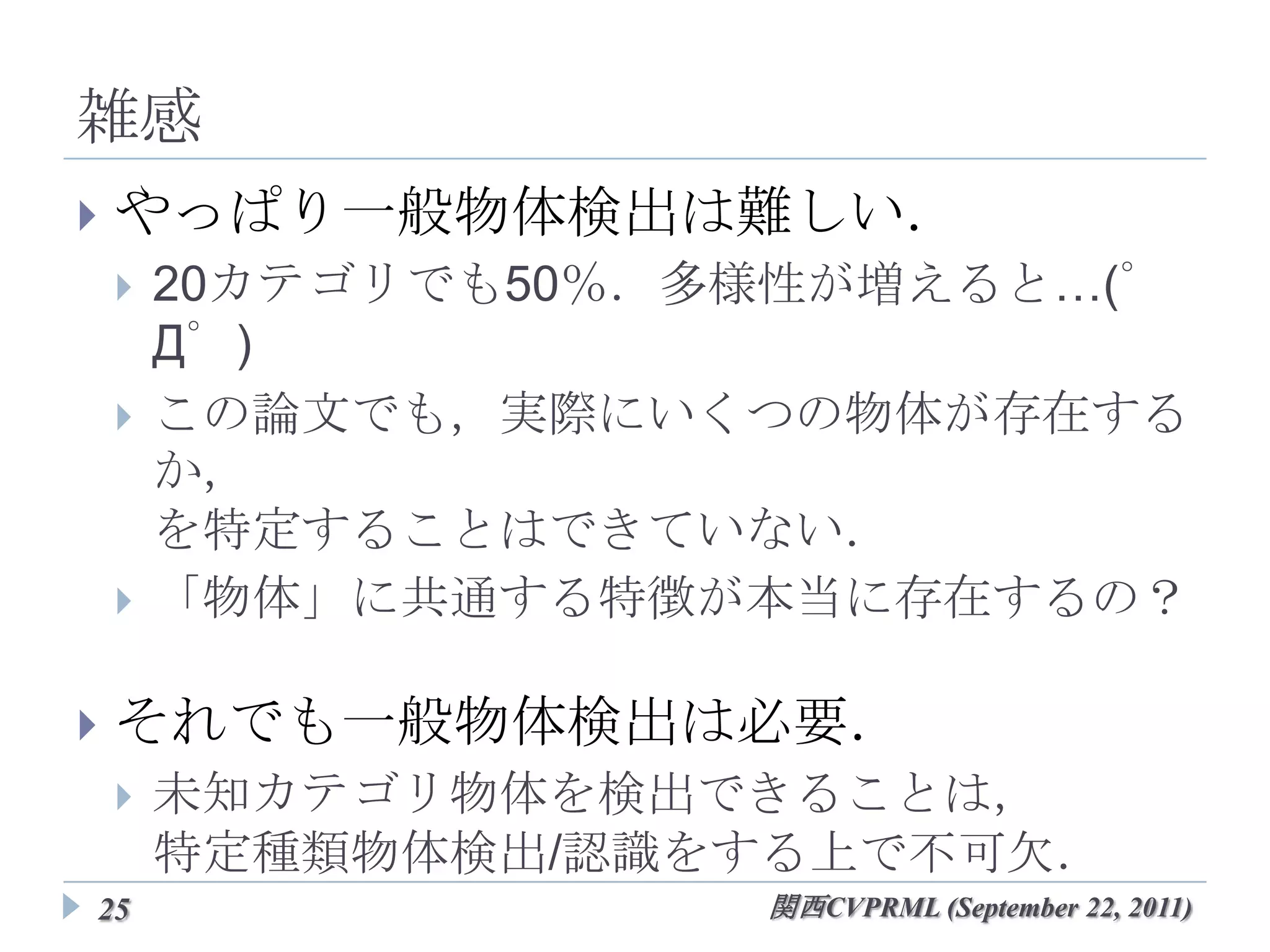 雑感
   やっぱり一般物体検出は難しい．
       20カテゴリでも50％．多様性が増えると…(゜Д゜)
       この論文でも，実際にいくつの物体が存在するか，
        を特定することはできていない．
       「物体」に共通する特徴が本当に存在するの？

   それでも一般物体検出は必要．
       未知カテゴリ物体を検出できることは，
        特定種類物体検出/認識をする上で不可欠．


25                     関西CVPRML (September 22, 2011)
 