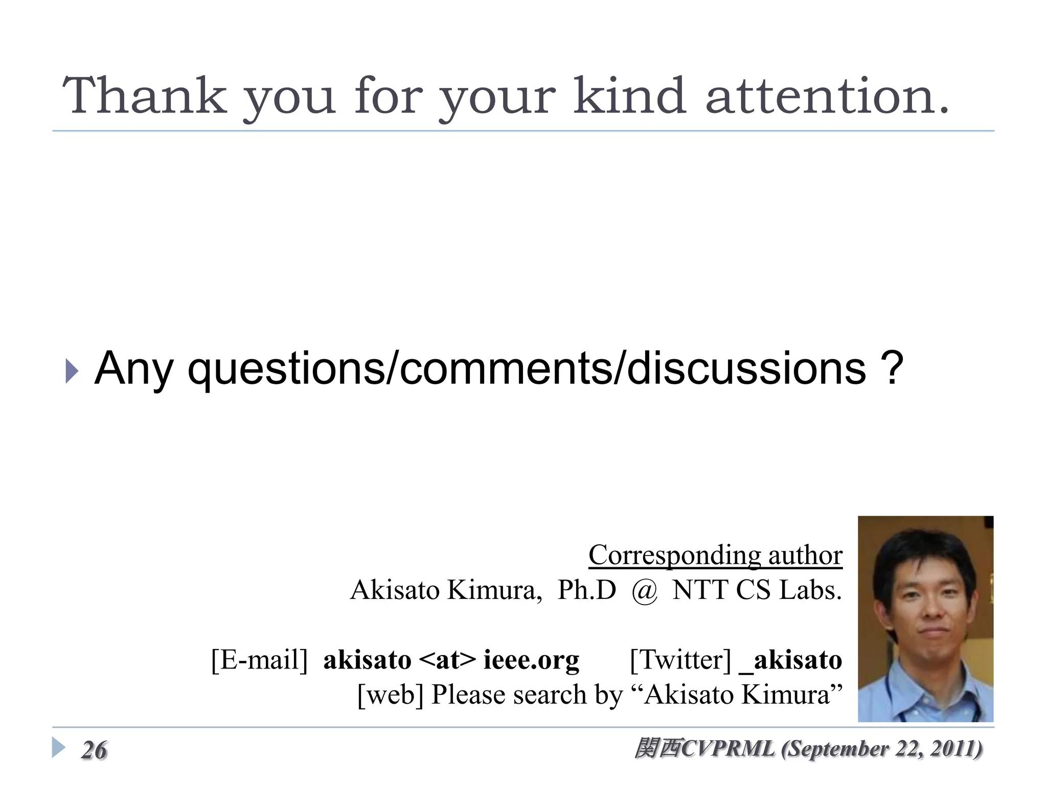 Thank you for your kind attention.




   Any questions/comments/discussions ?


                                     Corresponding author
                   Akisato Kimura, Ph.D @ NTT CS Labs.

        [E-mail] akisato <at> ieee.org    [Twitter] _akisato
                   [web] Please search by “Akisato Kimura”
26                                        関西CVPRML (September 22, 2011)
 