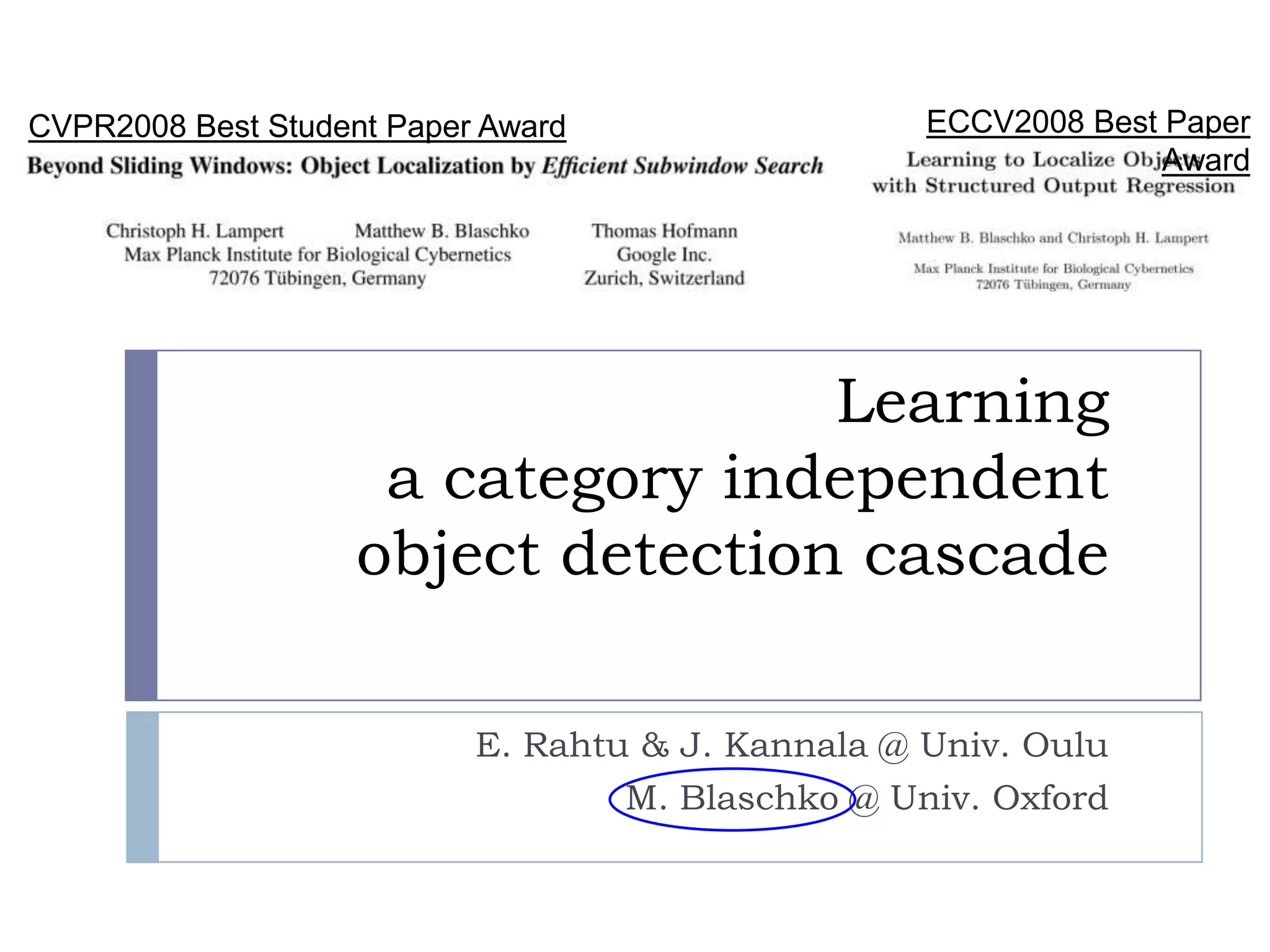 CVPR2008 Best Student Paper Award               ECCV2008 Best Paper Award




                                    Learning
                     a category independent
                    object detection cascade

                            E. Rahtu & J. Kannala @ Univ. Oulu
                                    M. Blaschko @ Univ. Oxford
 