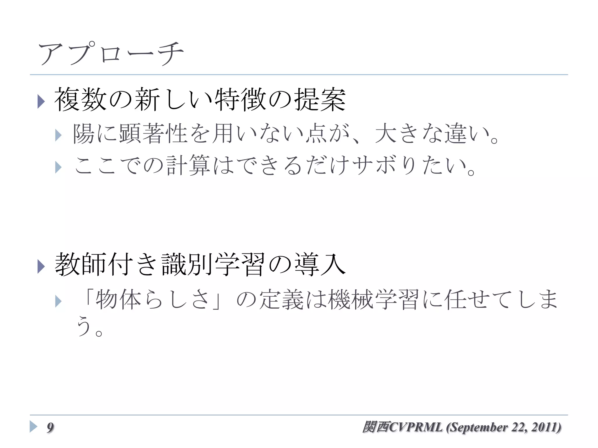 アプローチ
   複数の新しい特徴の提案
       陽に顕著性を用いない点が、大きな違い。
       ここでの計算はできるだけサボりたい。



   教師付き識別学習の導入
       「物体らしさ」の定義は機械学習に任せてしまう。




9                     関西CVPRML (September 22, 2011)
 
