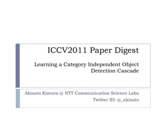 ICCV2011 Paper Digest
   Learning a Category Independent Object
                        Detection Cascade



Akisato Kimura @ NTT Communication Science Labs
                          Twitter ID: @_akisato
 