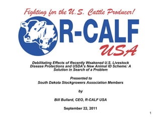 Debilitating Effects of Recently Weakened U.S. Livestock
Disease Protections and USDA’s New Animal ID Scheme: A
              Solution in Search of a Problem

                     Presented to
    South Dakota Stockgrowers Association Members

                           by

             Bill Bullard, CEO, R-CALF USA

                   September 22, 2011
                                                            1
 