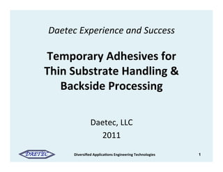 Daetec	
  Experience	
  and	
  Success	
  	
  
                        	
  
      Temporary	
  Adhesives	
  for	
  	
  
      Thin	
  Substrate	
  Handling	
  &	
  
         Backside	
  Processing	
  

                           Daetec,	
  LLC	
  
                             2011	
  
DAETEC	

       Diversiﬁed	
  Applica@ons	
  Engineering	
  Technologies	
     1
 