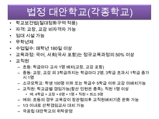 법정 대안학교(각종학교)학교보건법(절대정화구역 적용)자격: 교장, 교감 비자격자 가능임대 시설 가능무학년제수업일수: 매학년180일 이상교육과정: 국어, 사회(국사 포함)는 정규교육과정의 50% 이상교직원초등: 학급마다 교사 1명 배치(교장, 교감 포함)중등: 교장, 교감 외 3학급까지는 학급마다 2명, 3학급 초과시 1학급 증가시1명소규모학교: 학생 100명 이하 또는 학급수5학급 이하 교감 미배치가능교직원: 학교급별 겸임가능(합산 인원은 충족). 직원 1명 이상예: 4학급 = 교장 + 6명 + 1명 + 직원 = 최소 9명예외: 초등의 경우 교육감이 장관협의후 교직원배치기준 완화 가능1/3 이내로 산학겸임교사 대치 가능국공립 대안학교의 위탁운영