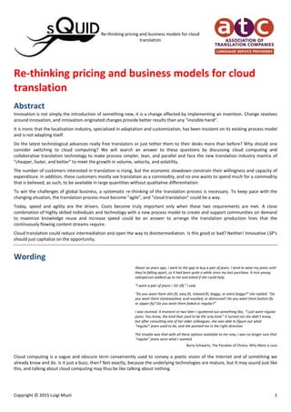 Re-thinking pricing and business models for cloud translation<br />Abstract<br />Innovation is not simply the introduction of something new, it is a change effected by implementing an invention. Change revolves around innovation, and innovation-originated changes provide better results than any quot;
invisible handquot;
.<br />It is ironic that the localization industry, specialized in adaptation and customization, has been insistent on its existing process model and is not adapting itself.<br />Do the latest technological advances really free translators or just tether them to their desks more than before? Why should one consider switching to cloud computing? We will search an answer to these questions by discussing cloud computing and collaborative translation technology to make process simpler, lean, and parallel and face the new translation industry mantra of quot;
cheaper, faster, and betterquot;
 to meet the growth in volume, velocity, and volatility.<br />The number of customers interested in translation is rising, but the economic slowdown constrain their willingness and capacity of expenditure. In addition, these customers mostly see translation as a commodity, and no one wants to spend much for a commodity that is believed, as such, to be available in large quantities without qualitative differentiation.<br />To win the challenges of global business, a systematic re-thinking of the translation process is necessary. To keep pace with the changing situation, the translation process must become quot;
agilequot;
, and quot;
cloud translationquot;
 could be a way.<br />Today, speed and agility are the drivers. Costs become truly important only when these two requirements are met. A close combination of highly skilled individuals and technology with a new process model to create and support communities on demand to maximize knowledge reuse and increase speed could be an answer to arrange the translation production lines that the continuously flowing content streams require.<br />Cloud translation could reduce intermediation and open the way to disintermediation. Is this good or bad? Neither! Innovative LSP's should just capitalize on the opportunity.<br />Wording<br />About six years ago, I went to the gap to buy a pair of jeans. I tend to wear my jeans until they’re falling apart, so it had been quite a while since my last purchase. A nice young salesperson walked up to me and asked if she could help.<br />“I want a pair of jeans—32–28,” I said.<br />“Do you want them slim fit, easy fit, relaxed fit, baggy, or extra baggy?” she replied. “Do you want them stonewashed, acid-washed, or distressed? Do you want them button-fly or zipper-fly? Do you want them faded or regular?”<br />I was stunned. A moment or two later I sputtered out something like, “I just want regular jeans. You know, the kind that used to be the only kind.” It turned out she didn’t know, but after consulting one of her older colleagues, she was able to figure out what “regular” jeans used to be, and she pointed me in the right direction.<br />The trouble was that with all these options available to me now, I was no longer sure that “regular” jeans were what I wanted.<br />Barry Schwartz, The Paradox of Choice, Why More Is Less<br />Cloud computing is a vague and obscure term conveniently used to convey a poetic vision of the Internet and of something we already know and do. Is it just a buzz, then? Not exactly, because the underlying technologies are mature, but it may sound just like this, and talking about cloud computing may thus be like talking about nothing.<br />Wernher von Braun was the German-American rocket scientist that led the development of the booster rocket that helped land the first men on the Moon. When asked what was the purpose of the moon race, he used to say: «What is the purpose of a new born baby?»<br />Innovation is not simply the introduction of something new, it is a change effected by implementing an invention. Change revolves around innovation, and innovation-originated changes provide better results than any “invisible hand”.<br />Typically, the language services industry has a conservative approach to crises, and sees any change as a major change, with companies relentlessly seeking to cut costs. In an industry almost entirely based on outsourcing and freelancing, reducing staff is not a impractical solution to cut costs, so language services companies commonly resort to lowering pays and occasionally to technology. In fact, a recent Common Sense Advisory report showed that the translation industry is generally a low-tech industry where “do more with less” is an imperative that very few can follow.<br />It is ironic that the localization industry, specialized in adaptation and customization, has been insistent on its existing process model and is not adapting itself.<br />On the other hand, an innovative approach to crises relies on product innovation, which cannot but be very limited in a century-old activity. It could happen only with the so-called value-added services, and this partly explains why many still look at translation as a cost, and the consequent competition on prices.<br />Competing on prices also implies that compensations are no longer enough to retain the best resources, while, when too low, they could only attract the worst.<br />Vendors should compete on the scope of services and responsibilities, but this raises the range of services and the required skill set while exposing vendors to the client’s organization.<br />Therefore, only process innovation can be effective, and yet, again, technology is used to streamline processes because the new translation industry mantra is “cheaper, faster, and better,” but doing more with less costs more, and technology is not enough. Technology can help increase volume and speed, but processes are made by and pivot on people. Therefore, the people in the translation industry must first redesign processes, but very few people in the translation industry are willing to repudiate their education.<br />If the last product innovation in the GILT industry dates back to two to three decades, the last input or organizational innovations are lost in the mist of time. Many market innovations have taken place, although all minor and pertaining to the business sphere. A few major innovations came, ça va sans dire, from information and communication technology.<br />Is the Internet changing the way we think? Is Google making us stupid?<br />According to Cambridge professor Ha-Joon Chang, the washing machine has changed the world more than the Internet. Nevertheless, when the washing machine was invented, there were people rallying that it was evil, others said that it would free women, while others claimed that its price would not pay out the price of the dozen books one just could buy.<br />Technological changes definitely influence work habits, and sometimes even radically change them.<br />What is happening today with information technology happened with printing presses that according to Erasmus would «fill the world with pamphlets and books that are foolish, ignorant, malignant, libelous, mad, impious and subversive.»<br />Let’s take the software market. The market of apps is growing rapidly, and so is the demand for localized apps. To meet this demand speed and readiness are prerequisites, more than knowledge and ability. Speed and readiness can be offered through community services enabling developers to start their localization projects in a matter of minutes, with a few clicks, with nothing to download or install.<br />At the moment, these services are possible via cloud computing only, with shared servers providing resources, software, and data on demand in a typical location-independent service-oriented architecture. It is an Internet-based IT service model, where virtualized resources are dynamically scaled and provided.<br />In fact, the term cloud is used as a metaphor for the Internet, based on the cloud drawing used to represent the Internet in computer network diagrams. The computing is in the cloud, i.e. the processing (and the associated data) is not in a specified, known, or static place. This is in contrast to a model in which the processing takes place in one or more specific servers that are known.<br />The spreading of cloud computing is a consequence of the ease of access to the Internet. More and more frequently it takes the form of web-based applications that users can access and use through a web browser as if they were installed locally on their own computer.<br />Generally, cloud computing customers simply consume resources as a service and pay only for the resources they use, with everything they need being out in a cloud on the Internet, where hundreds of machines are working together.<br />The typical cloud computing architecture is a three-layer reversed triangle.<br />The first layer is SaaS (Software as a Service): the software is delivered over the Internet (virtualized) by a provider licensing it to customers on demand, through a subscription; functionalities are used to augment or replace real world processes.<br />The second layer is PaaS (Platform as a Service): a runtime system and application platform available over the Internet with the sole purpose of hosting application software.<br />The third layer is IaaS (Infrastructure as a Service): traditional computing resources, such as servers, storage, and low-level network and hardware resources offered on demand over the Internet.<br />So why should one consider switching to cloud computing? The advantages of this model are:<br />Accessibility from anywhere, through an Internet connection;<br />No local server installation required;<br />Pay-per-use or subscription-based payment methods;<br />Rapid scalability;<br />Reliability;<br />System maintenance included in service.<br />Cloud computing helps to bypass wasted time, money, and product limitations on traditional business applications, achieving a more efficient, centrally controlled business, and allowing access to all applications from anywhere the Internet is available, without worries concerning servers, office space, power, etc.<br />In fact, capital expenditure is reduced by not having to purchase servers or full copies of software, while SaaS can be deployed more quickly as no local installation is required freeing up resources to focus on core business activities.<br />The model also presents a few drawbacks, from security and data integrity issues to the increased revenue cost of paying for the use of the services, from the dependence on Internet connection availability to the lower flexibility and the higher customization costs.<br />Anyway, cloud computing is a major innovation also in the translation industry, with a deep impact on organization, process, and market, opening the door to real collaborative translation.<br />Collaborative translation is not crowdsourcing that is just one model of many to leverage massive online collaboration for translation.<br />A major implementation consists in parallelized process instead of the typical serial approach found in most translation workflow systems. This approach resembles the assembly line, and it is why, in a Common Sense Advisory report of December 2007, Renato Beninatto and Don De Palma described collaborative translation as the end of taylorism in translation.<br />The new translation industry mantra is “cheaper, faster, and better”, coming from the impressive increase in technical and business content of today.<br />In a period of economic slowdown, companies apply strategies to reach new markets. Companies of all sizes and from all industries all over the world are being advised to find more international customers as fast as they can, and to increase their exports even faster as the economy becomes increasingly globalized and companies sell products and services in multiple markets. These strategies involve adding languages, and this partly explains why the content requiring translation is growing every year.<br />The content requiring translation is growing because of the unprecedented ease of content creation of the so-called Web 2.0. Nevertheless, most of this content is ephemeral and is not intended for commercial translation, but it also makes the number of customers grow.<br />Therefore, not only do companies apply strategies to release their products more quickly while adding more languages, they also strive for localization readiness, more agile development processes, and to reduce the amount of content or leverage it.<br />‎Even though the number of customers interested in translation is rising, in a period of economic slowdown their willingness and capacity of expenditure is limited. In addition, these customers mostly see translation as a commodity, and no one wants to spend much for a commodity that is believed, as such, to be available in large quantities without qualitative differentiation.<br />Therefore, to win the challenges of global business, a systematic re-thinking of the translation process is necessary.<br />The traditional translation process is a chain, as strong as its weakest link, and the longer the chain, the more weak links will be found in it. The supply chain in the professional translation industry still goes from the global enterprise content creator to the internal localization department to the MLV, to the SLV’s, to freelance translators who are the weak link in the supply chain. This means that the translation industry is still at a vendor management stage and makes LSP’s generally underdeveloped for a mature market.<br />Vendor management is the largest cost budget item that could be huge for companies with hundreds or thousands of vendors. It requires dedicated technology and staff and involves delicate tasks like quality assessment and several vendor managers to rotate to keep healthy relationships with vendors.<br />To keep pace with the changing situation, the translation process must become “agile”, and “cloud translation” could be a way.<br />A collaboration platform allows the client to minimize project management, and take on the role of facilitator, helping many-to-many communications, reducing e-mail transactions, capturing knowledge for immediate leverage, and providing a clear assignee at each project stage.<br />Cloud computing is the foundation for cloud translation, which exploits SaaS platforms for large scale pooling of translation professionals, terminologists, and domain experts, as well as for sharing linguistic data. These platforms could also serve as online marketplaces for translators where customers and translators can be connected directly or with a minimal intervention by a middle man, thus opening the way to disintermediation.<br />In a collaborative environment, not limited to crowdsourcing and social translation, name recognition and reputation are the equivalent of gold. Outbound marketing will still be necessary to reach prospective clients, but to build or improve reputation in the industry, and disseminate their name, translation companies could and maybe should use social media. The best use of social media is to share information, and spread views and opinions to be known and grow in authoritativeness, even with customers.<br />Speak at conferences, seminars, and webinars. Run your own blog. Contribute to industry newsletters, regularly issue whitepapers on the company’s or industry’s main focus.<br />Translation technology has laid dormant for a decade or more because the largest translation buyers invested only in traditional translation technology. In the last few years they have been looking for further cost reductions through process optimization, and invested in workflow and content management software.<br />This led these very large translation buyers to fragment their translation projects. Therefore translation jobs are getting smaller and instantaneous, while clients are expecting vendors workflows to be tightly integrated into theirs.<br />And here come cloud computing and collaborative platforms whose essential flavor is scaling and parallelism. Projects are split into tiny chunks that are dispatched to the members of a community specifically set up for each project, who will process it concurrently. The work is kept unabridged since chunks are reassembled in real time. Scaling and parallelism can help reduce dramatically lead and turnaround time and overhead or make it possible to recruit specialists who might otherwise not be willing to commit to the full job.<br />In a typical collaborative environment, team members can track the work that is left to do, rather than just the work that is achieved to date. This will improve transparency of the remaining work and highlight revision costs, inconsistent authoring, etc., while marking the areas where the whole process can be improved.<br />Translation is made on the web, all the time, by the best specialists available, regardless of location or ownership of desktop translation tools.<br />In a collaborative translation project, the project manager is actually a facilitator whose task is to create a community with translators, recruit a subject matter expert to answer questions about the topic, collect and provide all the tools to run the project, and assure support to translators where they need help. A few consultants will also be hired to handle the shared translation memories and the term base, develop the style guides, and tune the machine translation engine.<br />In a collaborative translation project, there is no need for reviewers and editors that could be disruptive for harmony and confidence in the project team, with the project facilitator and the consultant doing their best to have translators strictly follow the style guide and glossary.<br />Cloud translation allows for data centralization and resource decentralization, and the relevant technologies are widely available today, even for free.<br />Yet, the translation industry is still tied to the quality axiom. A corollary to the quality axiom says that fewer translators produce a more consistent output, as if a reader could distinguish some ten thousand words in a million. Moreover, it still happens to hear translators express concern about the use of translation memories as per quality, intellectual property, impoverishment of the language, and so on.<br />Another axiom derived from the quality axiom is the asset axiom, where glossaries and translation memories are assets, and, as such, are supposed to carry some value. Conversely, glossaries and translation memories do not necessarily carry an intrinsic value, since in this case value comes from their exploitation, and exploitation, in turn, depends on the ability of highly skilled translators.<br />Crowdsourced translation is a typical implementation of cloud translation. It relies on online communities, distributing the workload across dozens, or perhaps hundreds of contributors for greater volumes, higher speed, broader consensus on meaning, and possibly lower cost.<br />This rent-a-crowd approach generally results in lighter workloads for individual translators.<br />Anyway, translation crowdsourcing is not free and does not necessarily rely on volunteers, typically amateurs. Actually, it costs money to manage work, whether workers are volunteer or paid, and build a collaborative translation capability.<br />Professional translators should not undervalue crowdsourcing, and be careful not to emphasize the difference with amateurs involved in social translation projects. When warning that a crowdsourced job was not done professionally, they might be told that even Noah’s Ark was built and run by amateurs and the RMS Titanic by professionals...<br />A model is possible to blend efficiency with highly skilled professionals by recruiting specially selected communities of paid translators. Yet, time and money are needed to set up a specialized back-end infrastructure to bolster the productivity of the community, and it could take months to recruit and pool a qualified staff.<br />Therefore, free is not the point. Time is.<br />Hence, not only are highly skilled individuals no longer enough, technology is no longer enough either. A close combination of the two with a new process model could be an answer. Continuously flowing content streams demand translation production lines. A possible solution could be to create and support communities on demand to maximize knowledge reuse and increase speed.<br />In fact, today, speed and agility are the drivers. Costs become truly important only when these two requirements are met. Speed is for volume, and agility is for content type, while quality is a prerequisite and is taken for granted, even though different thresholds are commonly envisaged.<br />Therefore, language service providers must learn to actually differentiate their service offerings to accommodate the trends in content and arrive at different levels of quality to meet their customers’ needs in terms of speed, cost, content type and quality.<br />Anyway, buyers won’t ever start going directly to SLV’s as this would require efficient processes and a collaboration technology infrastructure, and MLV’s could redesign their production workflows to tie translators rather than to pursue efficiency.<br />On the other hand, LSP’ are the only ones who see translation as a service. Buyers see it definitely only as a product. This product hardly presents any meaningful qualitative differences, and that is why LSP’s all too often struggle to make a convincing case to justify translation costs: buyers are willing to pay for the perceived value. Products presenting no meaningful qualitative differences are usually labeled as commodities, and the path to losing real and strong value-add is named commoditization.<br />This reaffirms the chance for cloud translation to reduce intermediation and open the way to disintermediation. Good or bad? Neither! Innovative LSP’s should capitalize on the opportunity to connect clients and translators directly.<br />In general, LSP’s share the same pool of resources, and testing freelancers is expensive and not reliable. The solution to reduce overhead is then shortening the production chain. Collaborative platforms combining workflow and computer-aided translation capabilities into one application are the future. Humans can translate texts of any kind, rank the translation for accuracy and provide final edits, all via a browser from anywhere in the world. Machine translation will capture the translated texts and then suggest a possible translation when the words or phrases appear again, thus reducing the overall time and effort required for translation. No overhead for administrative activities, no duplication of work.<br />Anyway, alongside with platform management, collaborative models will still require resources for team management, quality management and intelligent work assignment, definitely not the same as intended in the industry as vendor and project management.<br />For its intrinsic scalability, cloud translation could also help redefine the business model of an entire industry, which is now visibly obsolete, allowing LSP’s to find themselves a size that fits.<br />In the years immediately ahead, the survival of the translation industry will be played around linguistic data (corpora, translation memories, glossaries) and on the ability to deal with it. Today the focus is on compatibility and interoperability of formats and platforms: when they are fully achieved, tools will be unimportant, one will equal another.<br />Right now, online work environments offer both simplicity and completeness, bringing work tools, business administration, collaboration, and other resources together into one easy-to-learn, easy-to-use web interface. To take full advantage of them, LSP’s must build specific capabilities, and possibly applications within the platform.<br />At the same time, LSP’s should not forget King Gillette’s lesson on marketing. It took two decades for the disposable-blade safety razor to take off, and Gillette tried every marketing gimmick he could think of. Eventually, he decided to sell cheaply to partners who would give away the razors, which were useless by themselves, to create demand for disposable blades and make its real profit from the high margin on the blades. What is your razor and what are your blades?<br />On the heels of the dot-com bust in 2000, innovators realized that the future of the Web was social. Sites such as Napster (1999) for music sharing, Blogger (1999) for hosting blogs, and AOL’s instant messenger (1997) began paving the way for the interactive Internet. Web 2.0, however, debuted in our lexicon only in 2004 at the O’Reilly Media conference.<br />Today, the interactive Web is a reality, and social media is more than social networking sites like Facebook. It includes a whole network of sites and services where users interact with one another, accounting for 10% of all Internet time.<br />Social media is all about interaction, and this has radically changed even the approach to information that can no longer only be provided as downloadable, static wording.<br />This approach is unstoppably leading to parceling, and to the final affirmation of microtasking. Here lies the reason for crowdsourcing. Collaborative platforms allow all members to have an overview of a project, even when they are knowledgeable in and getting involved with one or a few portions of it.<br />The emergence of new applications for MT is raising awareness that language services can generate revenue, and many buyers are experimenting with MT, but the plethora of variables involved in channeling content through the MT pipeline and customizing it has a negative impact. On the other hand, service providers are using MT to greater productivity, but wonder about the best cost model.<br />Despite a certain interest in inventing new “value-based” cost metrics, there is a strong tendency to stay with the word as the industry unit. Mainly because workers still need to be paid in a transparent way.<br />New business and pricing models should be devised based on efficiency in translation delivery, since efficiency is now more important for many customers than perfect quality or cost.<br />If post-editing does become a marketable service, we shall need metrics that accurately predict the post-editing effort for a given document. And it will be necessary to design workflows that factor in post-editing right from the start, rather than fitting it in as an after thought as many do today.<br />The main issue is asymmetry of information. Providers have a strong financial incentive to pass all services off as “good”, especially basic services. This makes it difficult to select a vendor to buy from for good at a fair price. The result is that buyers will only pay as fair price for the cheapest, to reduce the risk of overpaying, and high-quality products tend to be pushed out of the market, because there is no good way to establish that they really are worth more.<br />Therefore, the more efficient you become, the less effective you get, i.e. when you try to go on the cheap, you will stop selling, or the less you invest in your non-tangible services, the fewer sales you will get.<br />The music industry is a perfect example of how an entire industry can change without changing the intrinsic nature of the basic product. All changes have been revolving around the method of delivery, especially over the last thirty years. In 1980, vinyl was still the king; ten years later cassettes and CD’s were equal in market share; in 2000, CD’s outpaced by far all other media; in 2010, downloading equaled the sum of all other media, but the product is the same as ever: music.<br />In 1993, fluid milk processors in California agreed to allocate 3-cents of each gallon sold to fund efforts to promote the consumption of milk through marketing, advertising, promotion and public relations.<br />Got Milk? is one of the most famous commodity brand campaigns in the United States, and now a powerful property. Items with the “Got Milk?” logo printed on them became popular. It has been licensed on a range of consumer goods including Barbie dolls, Hot Wheels, baby and teen apparel, kitchen items (baby bibs, aprons, and dish towels), outdoor ads along high-traffic commuter routes, television spots, billboards, bus stops, and decals on grocery store floors.<br />Spam canned luncheon meat has not achieved the same results, as the term spam has been associated to an undesired excessive amount. And yet Spam captured a large slice of the British market within lower economic classes and became a byword among British children of the 1960s for low-grade fodder due to its commonality, monotonous taste and cheap price.<br />