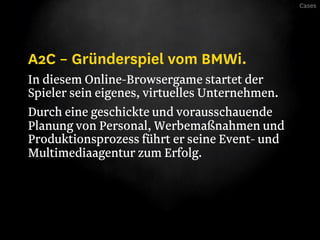 Cases




A2C – Gründerspiel vom BMWi.
In diesem Online-Browsergame startet der
Spieler sein eigenes, virtuelles Unternehmen.
Durch eine geschickte und vorausschauende
Planung von Personal, Werbemaßnahmen und
Produktionsprozess führt er seine Event- und
Multimediaagentur zum Erfolg.
 