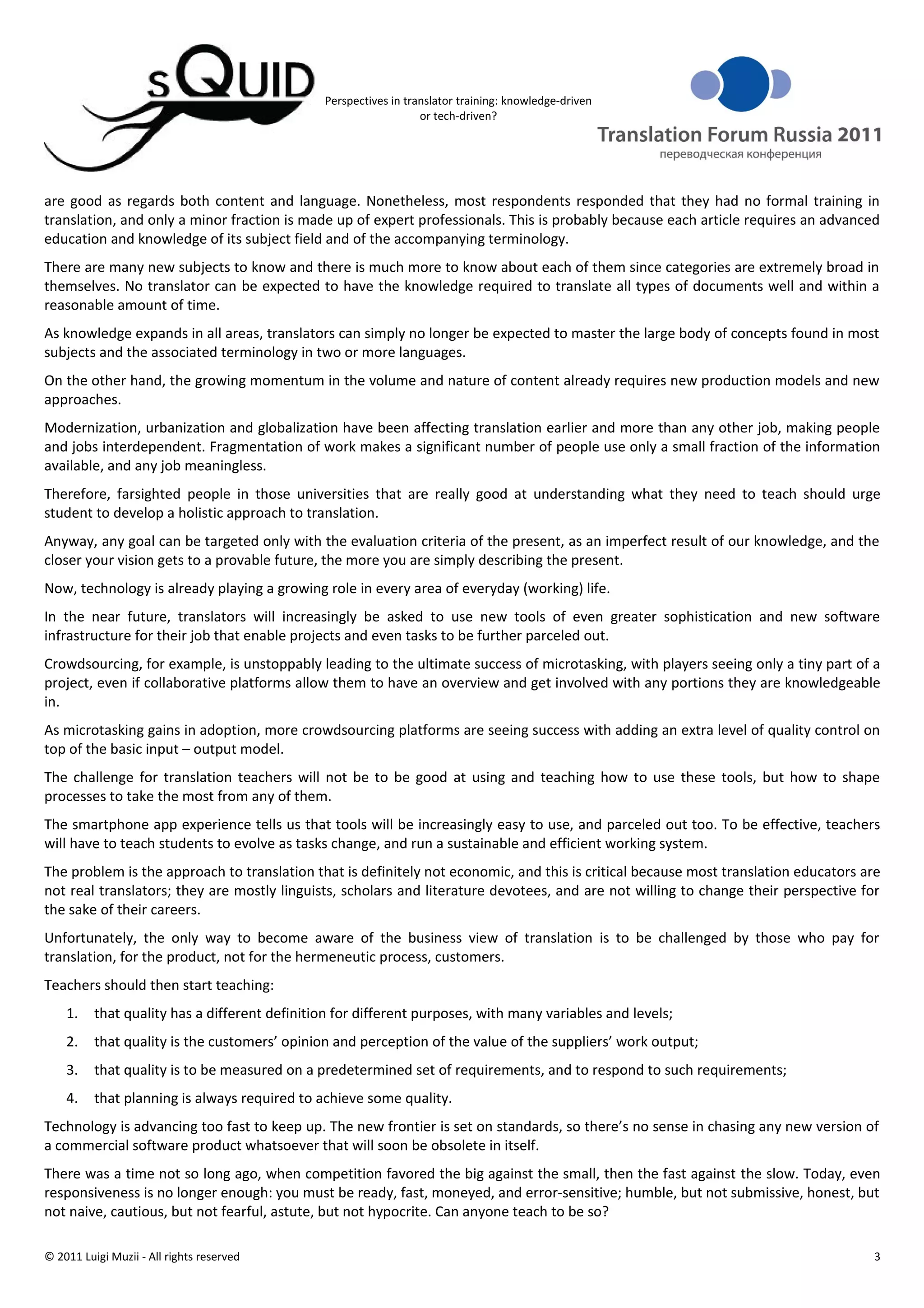 Perspectives in translator training: knowledge-driven
                                                                  or tech-driven?




are good as regards both content and language. Nonetheless, most respondents responded that they had no formal training in
translation, and only a minor fraction is made up of expert professionals. This is probably because each article requires an advanced
education and knowledge of its subject field and of the accompanying terminology.
There are many new subjects to know and there is much more to know about each of them since categories are extremely broad in
themselves. No translator can be expected to have the knowledge required to translate all types of documents well and within a
reasonable amount of time.
As knowledge expands in all areas, translators can simply no longer be expected to master the large body of concepts found in most
subjects and the associated terminology in two or more languages.
On the other hand, the growing momentum in the volume and nature of content already requires new production models and new
approaches.
Modernization, urbanization and globalization have been affecting translation earlier and more than any other job, making people
and jobs interdependent. Fragmentation of work makes a significant number of people use only a small fraction of the information
available, and any job meaningless.
Therefore, farsighted people in those universities that are really good at understanding what they need to teach should urge
student to develop a holistic approach to translation.
Anyway, any goal can be targeted only with the evaluation criteria of the present, as an imperfect result of our knowledge, and the
closer your vision gets to a provable future, the more you are simply describing the present.
Now, technology is already playing a growing role in every area of everyday (working) life.
In the near future, translators will increasingly be asked to use new tools of even greater sophistication and new software
infrastructure for their job that enable projects and even tasks to be further parceled out.
Crowdsourcing, for example, is unstoppably leading to the ultimate success of microtasking, with players seeing only a tiny part of a
project, even if collaborative platforms allow them to have an overview and get involved with any portions they are knowledgeable
in.
As microtasking gains in adoption, more crowdsourcing platforms are seeing success with adding an extra level of quality control on
top of the basic input – output model.
The challenge for translation teachers will not be to be good at using and teaching how to use these tools, but how to shape
processes to take the most from any of them.
The smartphone app experience tells us that tools will be increasingly easy to use, and parceled out too. To be effective, teachers
will have to teach students to evolve as tasks change, and run a sustainable and efficient working system.
The problem is the approach to translation that is definitely not economic, and this is critical because most translation educators are
not real translators; they are mostly linguists, scholars and literature devotees, and are not willing to change their perspective for
the sake of their careers.
Unfortunately, the only way to become aware of the business view of translation is to be challenged by those who pay for
translation, for the product, not for the hermeneutic process, customers.
Teachers should then start teaching:
    1.    that quality has a different definition for different purposes, with many variables and levels;
    2.    that quality is the customers’ opinion and perception of the value of the suppliers’ work output;
    3.    that quality is to be measured on a predetermined set of requirements, and to respond to such requirements;
    4.    that planning is always required to achieve some quality.
Technology is advancing too fast to keep up. The new frontier is set on standards, so there’s no sense in chasing any new version of
a commercial software product whatsoever that will soon be obsolete in itself.
There was a time not so long ago, when competition favored the big against the small, then the fast against the slow. Today, even
responsiveness is no longer enough: you must be ready, fast, moneyed, and error-sensitive; humble, but not submissive, honest, but
not naive, cautious, but not fearful, astute, but not hypocrite. Can anyone teach to be so?

© 2011 Luigi Muzii - All rights reserved                                                                                              3
 
