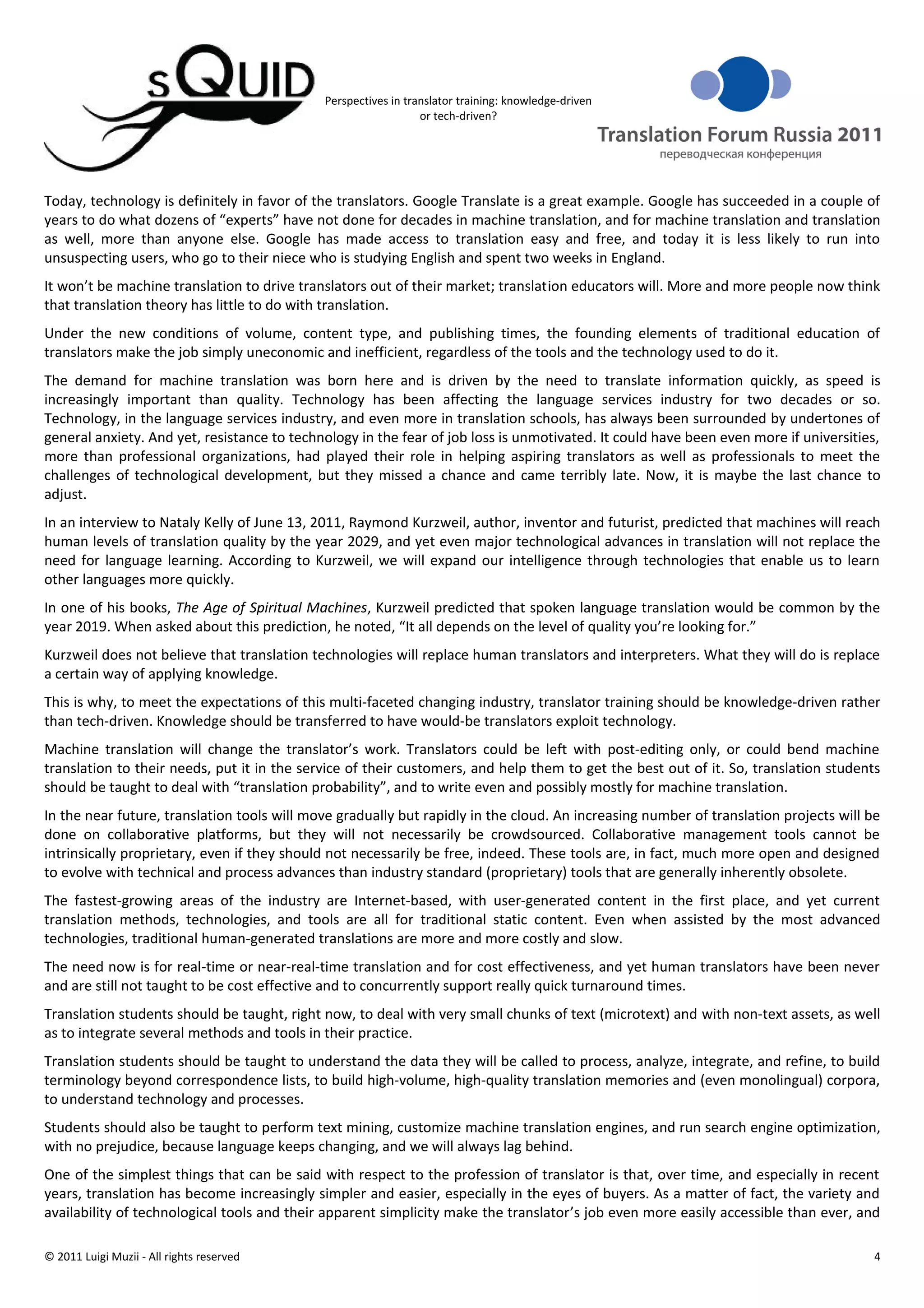 Perspectives in translator training: knowledge-driven
                                                                or tech-driven?




Today, technology is definitely in favor of the translators. Google Translate is a great example. Google has succeeded in a couple of
years to do what dozens of “experts” have not done for decades in machine translation, and for machine translation and translation
as well, more than anyone else. Google has made access to translation easy and free, and today it is less likely to run into
unsuspecting users, who go to their niece who is studying English and spent two weeks in England.
It won’t be machine translation to drive translators out of their market; translation educators will. More and more people now think
that translation theory has little to do with translation.
Under the new conditions of volume, content type, and publishing times, the founding elements of traditional education of
translators make the job simply uneconomic and inefficient, regardless of the tools and the technology used to do it.
The demand for machine translation was born here and is driven by the need to translate information quickly, as speed is
increasingly important than quality. Technology has been affecting the language services industry for two decades or so.
Technology, in the language services industry, and even more in translation schools, has always been surrounded by undertones of
general anxiety. And yet, resistance to technology in the fear of job loss is unmotivated. It could have been even more if universities,
more than professional organizations, had played their role in helping aspiring translators as well as professionals to meet the
challenges of technological development, but they missed a chance and came terribly late. Now, it is maybe the last chance to
adjust.
In an interview to Nataly Kelly of June 13, 2011, Raymond Kurzweil, author, inventor and futurist, predicted that machines will reach
human levels of translation quality by the year 2029, and yet even major technological advances in translation will not replace the
need for language learning. According to Kurzweil, we will expand our intelligence through technologies that enable us to learn
other languages more quickly.
In one of his books, The Age of Spiritual Machines, Kurzweil predicted that spoken language translation would be common by the
year 2019. When asked about this prediction, he noted, “It all depends on the level of quality you’re looking for.”
Kurzweil does not believe that translation technologies will replace human translators and interpreters. What they will do is replace
a certain way of applying knowledge.
This is why, to meet the expectations of this multi-faceted changing industry, translator training should be knowledge-driven rather
than tech-driven. Knowledge should be transferred to have would-be translators exploit technology.
Machine translation will change the translator’s work. Translators could be left with post-editing only, or could bend machine
translation to their needs, put it in the service of their customers, and help them to get the best out of it. So, translation students
should be taught to deal with “translation probability”, and to write even and possibly mostly for machine translation.
In the near future, translation tools will move gradually but rapidly in the cloud. An increasing number of translation projects will be
done on collaborative platforms, but they will not necessarily be crowdsourced. Collaborative management tools cannot be
intrinsically proprietary, even if they should not necessarily be free, indeed. These tools are, in fact, much more open and designed
to evolve with technical and process advances than industry standard (proprietary) tools that are generally inherently obsolete.
The fastest-growing areas of the industry are Internet-based, with user-generated content in the first place, and yet current
translation methods, technologies, and tools are all for traditional static content. Even when assisted by the most advanced
technologies, traditional human-generated translations are more and more costly and slow.
The need now is for real-time or near-real-time translation and for cost effectiveness, and yet human translators have been never
and are still not taught to be cost effective and to concurrently support really quick turnaround times.
Translation students should be taught, right now, to deal with very small chunks of text (microtext) and with non-text assets, as well
as to integrate several methods and tools in their practice.
Translation students should be taught to understand the data they will be called to process, analyze, integrate, and refine, to build
terminology beyond correspondence lists, to build high-volume, high-quality translation memories and (even monolingual) corpora,
to understand technology and processes.
Students should also be taught to perform text mining, customize machine translation engines, and run search engine optimization,
with no prejudice, because language keeps changing, and we will always lag behind.
One of the simplest things that can be said with respect to the profession of translator is that, over time, and especially in recent
years, translation has become increasingly simpler and easier, especially in the eyes of buyers. As a matter of fact, the variety and
availability of technological tools and their apparent simplicity make the translator’s job even more easily accessible than ever, and

© 2011 Luigi Muzii - All rights reserved                                                                                               4
 