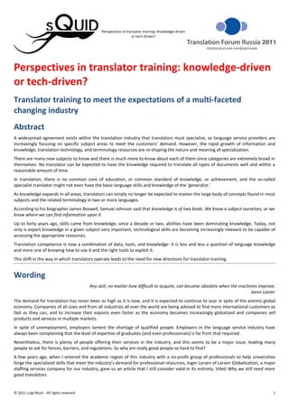 Perspectives in translator training: knowledge-driven
                                                                    or tech-driven?




Perspectives in translator training: knowledge-driven
or tech-driven?
Translator training to meet the expectations of a multi-faceted
changing industry
Abstract
A widespread agreement exists within the translation industry that translators must specialize, as language service providers are
increasingly focusing on specific subject areas to meet the customers’ demand. However, the rapid growth of information and
knowledge, translation technology, and terminology resources are re-shaping the nature and meaning of specialization.
There are many new subjects to know and there is much more to know about each of them since categories are extremely broad in
themselves. No translator can be expected to have the knowledge required to translate all types of documents well and within a
reasonable amount of time.
In translation, there is no common core of education, or common standard of knowledge, or achievement, and the so-called
specialist translator might not even have the basic language skills and knowledge of the ‘generalist.’
As knowledge expands in all areas, translators can simply no longer be expected to master the large body of concepts found in most
subjects and the related terminology in two or more languages.
According to his biographer James Boswell, Samuel Johnson said that knowledge is of two kinds. We know a subject ourselves, or we
know where we can find information upon it.
Up to forty years ago, skills came from knowledge; since a decade or two, abilities have been dominating knowledge. Today, not
only is expert knowledge in a given subject very important, technological skills are becoming increasingly relevant to be capable of
accessing the appropriate resources.
Translation competence is now a combination of data, tools, and knowledge: it is less and less a question of language knowledge
and more one of knowing how to use it and the right tools to exploit it.
This shift in the way in which translators operate leads to the need for new directions for translator training.


Wording
                                           Any skill, no matter how difficult to acquire, can become obsolete when the machines improve.
                                                                                                                            Jaron Lanier
The demand for translation has never been as high as it is now, and it is expected to continue to soar in spite of the anemic global
economy. Companies of all sizes and from all industries all over the world are being advised to find more international customers as
fast as they can, and to increase their exports even faster as the economy becomes increasingly globalized and companies sell
products and services in multiple markets.
In spite of unemployment, employers lament the shortage of qualified people. Employers in the language service industry have
always been complaining that the level of expertise of graduates (and even professionals) is far from that required.
Nevertheless, there is plenty of people offering their services in the industry, and this seems to be a major issue, leading many
people to ask for fences, barriers, and regulations. So why are really good people so hard to find?
A few years ago, when I entered the academic region of this industry with a no-profit group of professionals to help universities
forge the specialized skills that meet the industry’s demand for professional resources, Inger Larsen of Larsen Globalization, a major
staffing services company for our industry, gave us an article that I still consider valid in its entirety, titled Why we still need more
good translators.


© 2011 Luigi Muzii - All rights reserved                                                                                               1
 