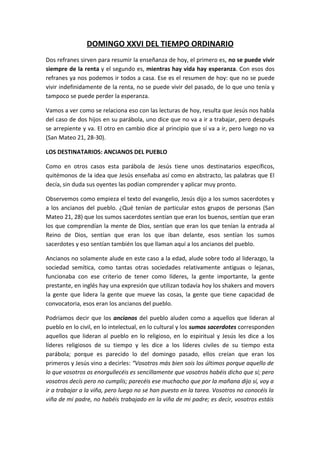 DOMINGO XXVI DEL TIEMPO ORDINARIO
Dos refranes sirven para resumir la enseñanza de hoy, el primero es, no se puede vivir
siempre de la renta y el segundo es, mientras hay vida hay esperanza. Con esos dos
refranes ya nos podemos ir todos a casa. Ese es el resumen de hoy: que no se puede
vivir indefinidamente de la renta, no se puede vivir del pasado, de lo que uno tenía y
tampoco se puede perder la esperanza.

Vamos a ver como se relaciona eso con las lecturas de hoy, resulta que Jesús nos habla
del caso de dos hijos en su parábola, uno dice que no va a ir a trabajar, pero después
se arrepiente y va. El otro en cambio dice al principio que sí va a ir, pero luego no va
(San Mateo 21, 28-30).

LOS DESTINATARIOS: ANCIANOS DEL PUEBLO

Como en otros casos esta parábola de Jesús tiene unos destinatarios específicos,
quitémonos de la idea que Jesús enseñaba así como en abstracto, las palabras que El
decía, sin duda sus oyentes las podían comprender y aplicar muy pronto.

Observemos como empieza el texto del evangelio, Jesús dijo a los sumos sacerdotes y
a los ancianos del pueblo. ¿Qué tenían de particular estos grupos de personas (San
Mateo 21, 28) que los sumos sacerdotes sentían que eran los buenos, sentían que eran
los que comprendían la mente de Dios, sentían que eran los que tenían la entrada al
Reino de Dios, sentían que eran los que iban delante, esos sentían los sumos
sacerdotes y eso sentían también los que llaman aquí a los ancianos del pueblo.

Ancianos no solamente alude en este caso a la edad, alude sobre todo al liderazgo, la
sociedad semítica, como tantas otras sociedades relativamente antiguas o lejanas,
funcionaba con ese criterio de tener como líderes, la gente importante, la gente
prestante, en inglés hay una expresión que utilizan todavía hoy los shakers and movers
la gente que lidera la gente que mueve las cosas, la gente que tiene capacidad de
convocatoria, esos eran los ancianos del pueblo.

Podríamos decir que los ancianos del pueblo aluden como a aquellos que lideran al
pueblo en lo civil, en lo intelectual, en lo cultural y los sumos sacerdotes corresponden
aquellos que lideran al pueblo en lo religioso, en lo espiritual y Jesús les dice a los
líderes religiosos de su tiempo y les dice a los líderes civiles de su tiempo esta
parábola; porque es parecido lo del domingo pasado, ellos creían que eran los
primeros y Jesús vino a decirles: “Vosotros más bien sois los últimos porque aquello de
lo que vosotros os enorgullecéis es sencillamente que vosotros habéis dicho que sí; pero
vosotros decís pero no cumplís; parecéis ese muchacho que por la mañana dijo sí, voy a
ir a trabajar a la viña, pero luego no se han puesto en la tarea. Vosotros no conocéis la
viña de mi padre, no habéis trabajado en la viña de mi padre; es decir, vosotros estáis
 